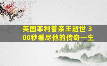 英国菲利普亲王逝世 300秒看尽他的传奇一生